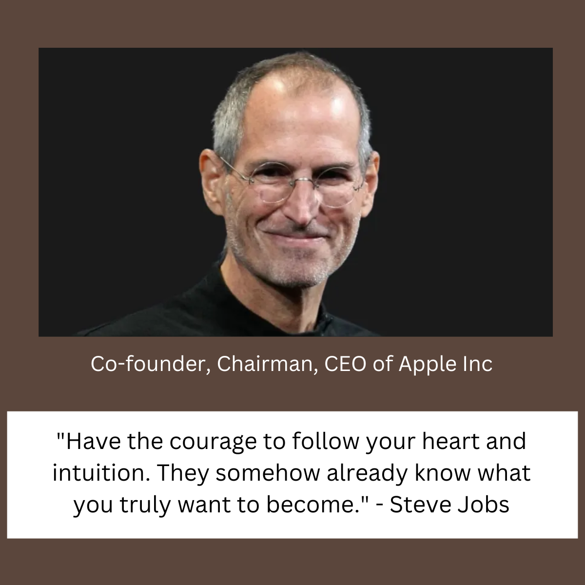 "Have the courage to follow your heart and intuition. They somehow already know what you truly want to become." - Steve Jobs