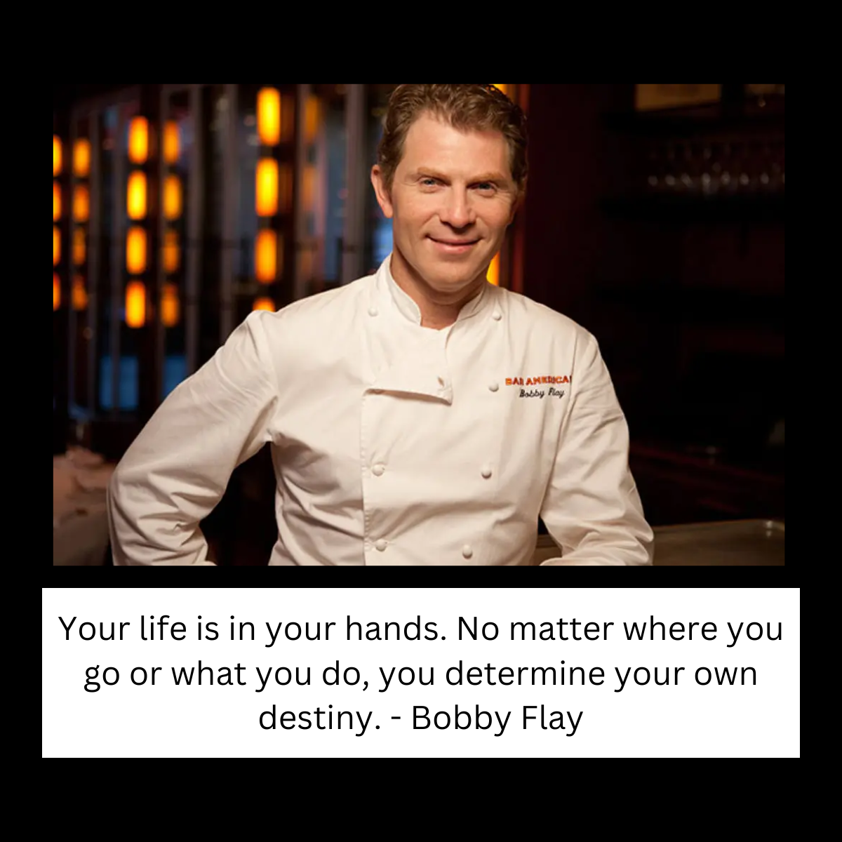 "Your life is in your hands. No matter where you go or what you do, you determine your own destiny." - Bobby Flay